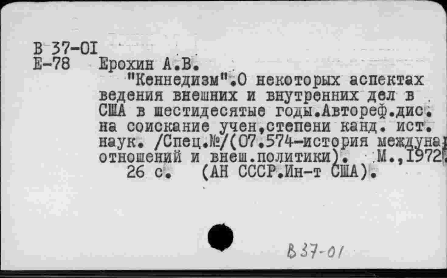 ﻿В 37-01 •
Е-78 Ерохин А.В.
”Кеннедизм".О некоторых аспектах ведения внешних и внутренних дел в США в шестидесятые годы.Автореф.дис
на соискание учен,степени канд. ист наук. /Спец.№/(07.574-история между отношений и внеш.политики). М.,19
26 с. (АН СССР.Ин-т США).
